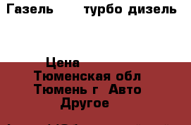 Газель 3302 турбо-дизель. › Цена ­ 350 000 - Тюменская обл., Тюмень г. Авто » Другое   